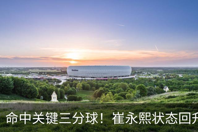 命中关键三分球！崔永熙状态回升，中国男篮10分赢球