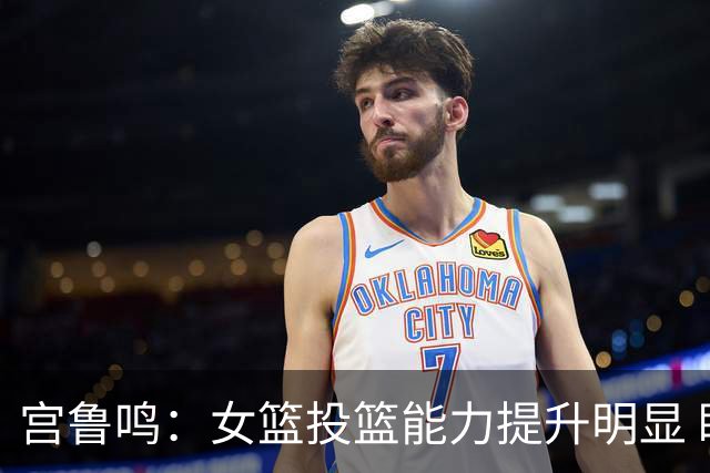 宫鲁鸣：女篮投篮能力提升明显 盼海外球员尽早归队